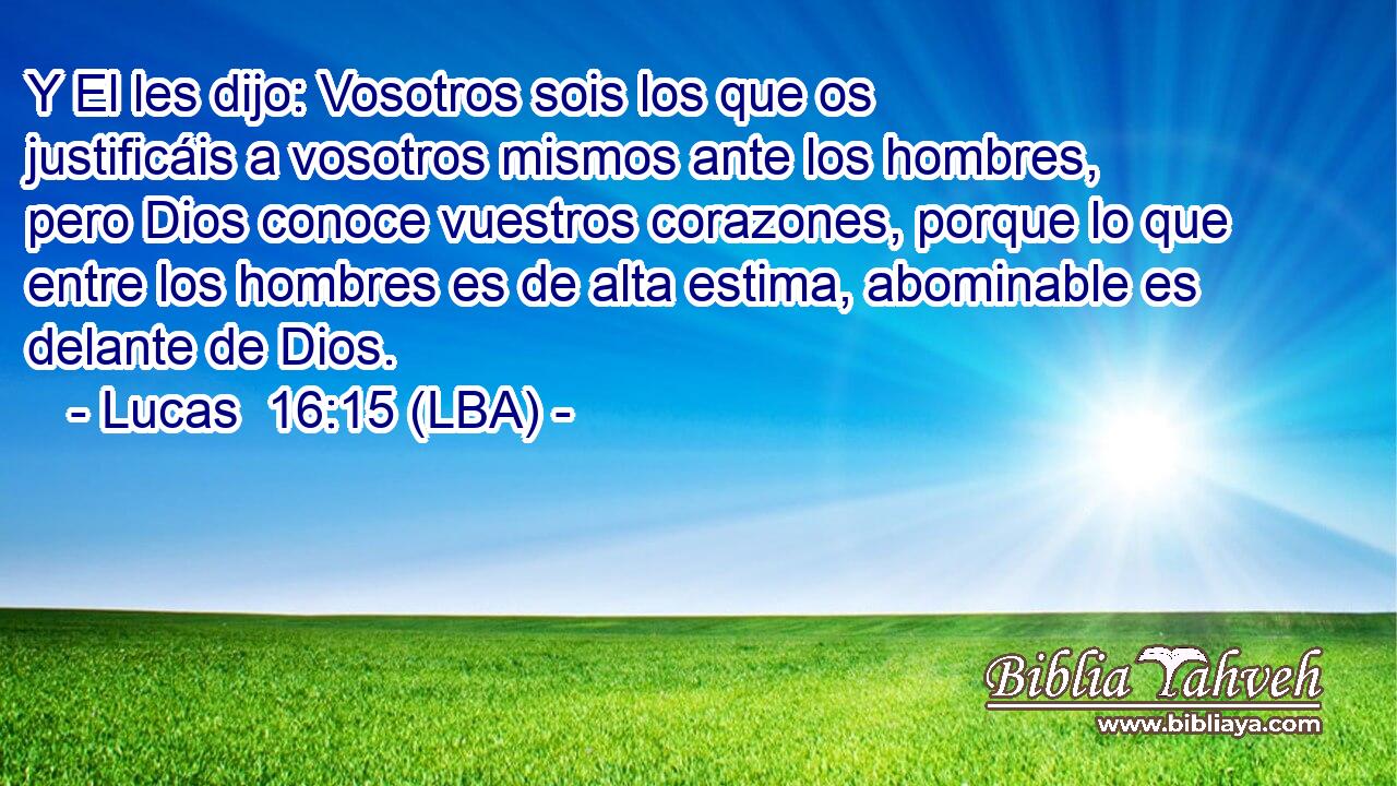 Y El les dijo: Vosotros sois los que os justificáis a vosotros mismos ante los hombres, pero Dios conoce vuestros corazones, porque lo que entre los hombres es de alta estima, abominable es delante de Dios.
