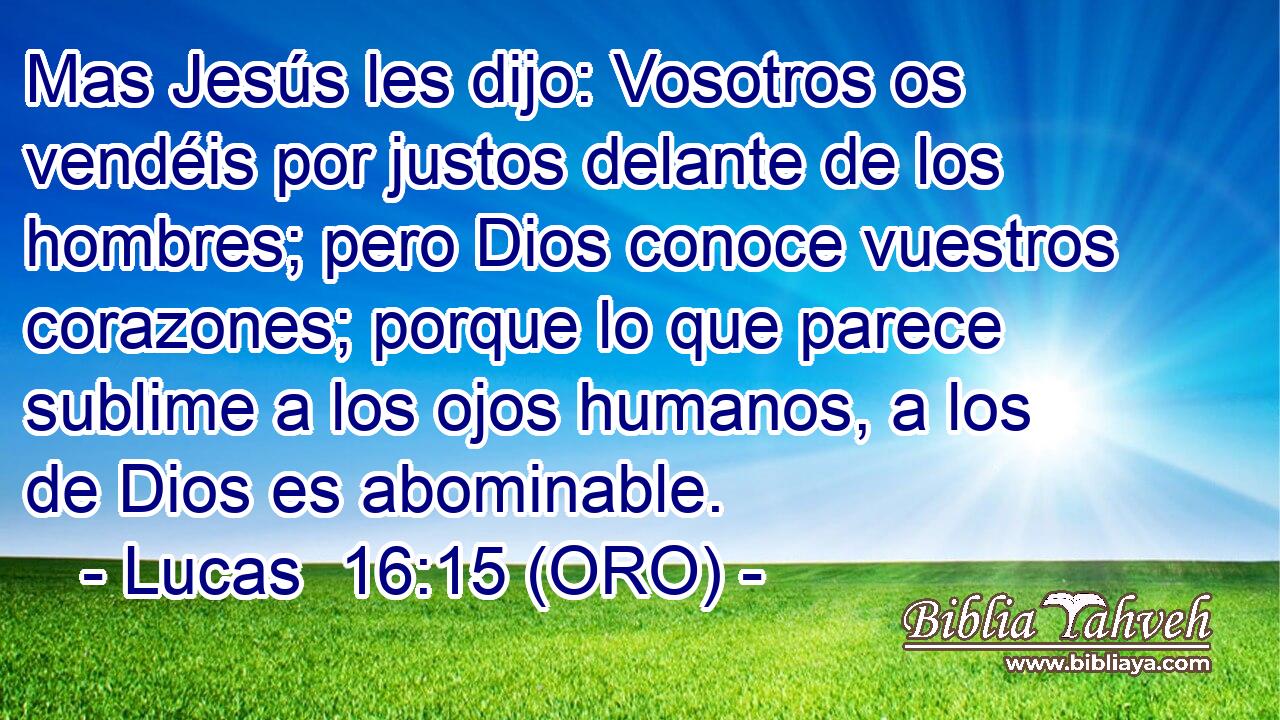  Mas Jesús les dijo: Vosotros os vendéis por justos delante de los hombres; pero Dios conoce vuestros corazones; porque lo que parece sublime a los ojos humanos, a los de Dios es abominable. 
