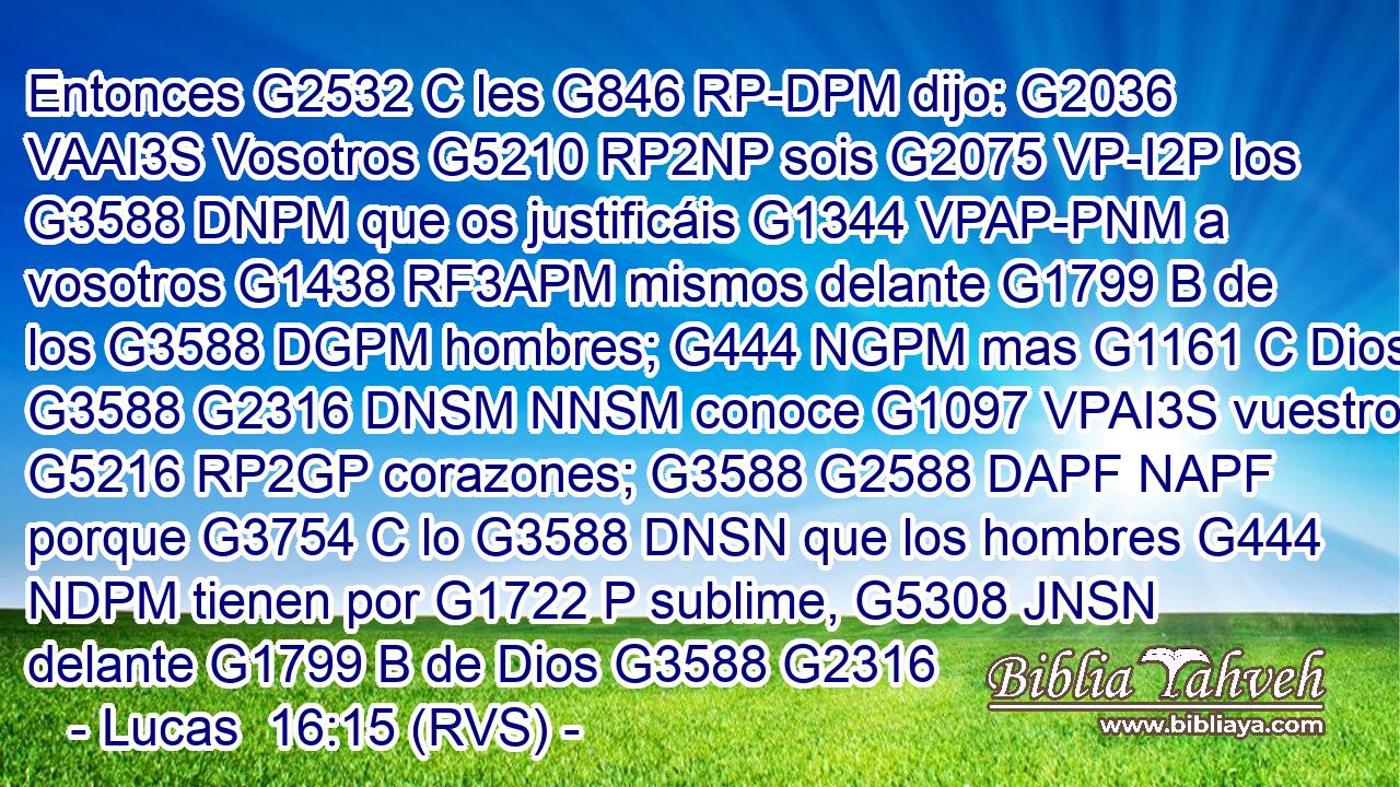 Entonces G2532 C les G846 RP-DPM dijo: G2036 VAAI3S Vosotros G5210 RP2NP sois G2075 VP-I2P los G3588 DNPM que os justificáis G1344 VPAP-PNM a vosotros G1438 RF3APM mismos delante G1799 B de los G3588 DGPM hombres; G444 NGPM mas G1161 C Dios G3588 G2316 DNSM NNSM conoce G1097 VPAI3S vuestros G5216 RP2GP corazones; G3588 G2588 DAPF NAPF porque G3754 C lo G3588 DNSN que los hombres G444 NDPM tienen por G1722 P sublime, G5308 JNSN delante G1799 B de Dios G3588 G2316 