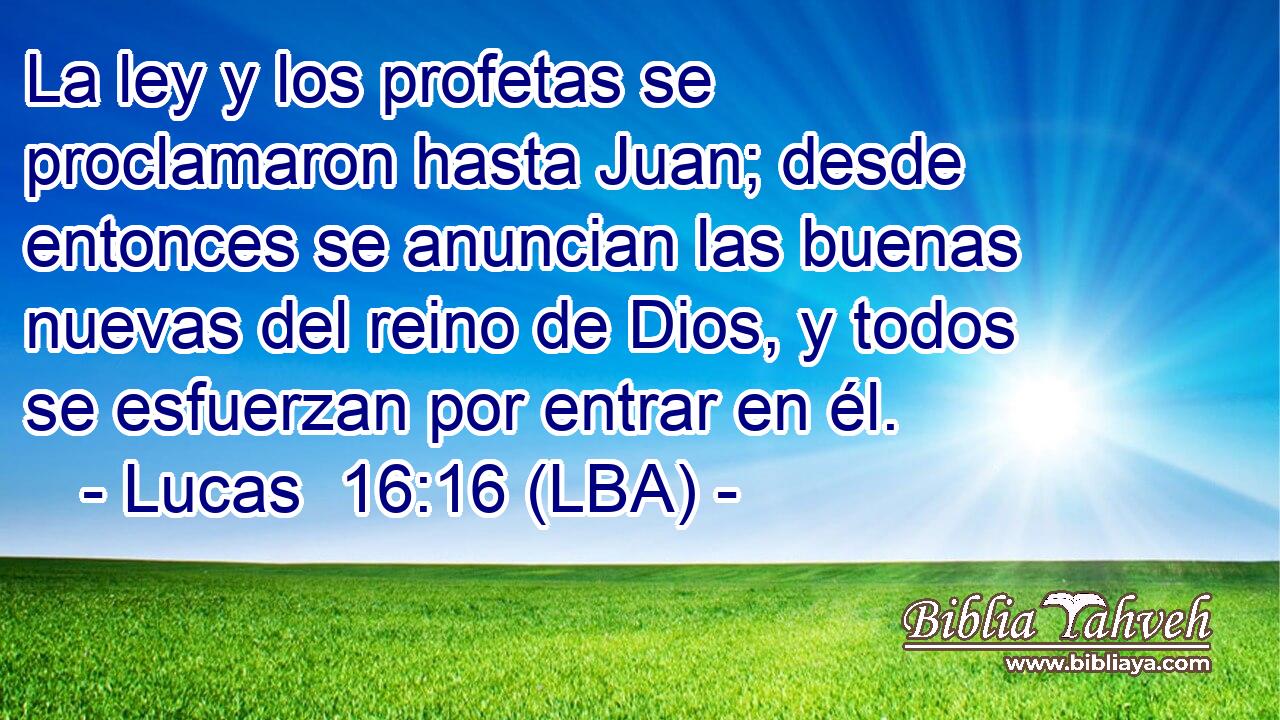La ley y los profetas se proclamaron hasta Juan; desde entonces se anuncian las buenas nuevas del reino de Dios, y todos se esfuerzan por entrar en él.