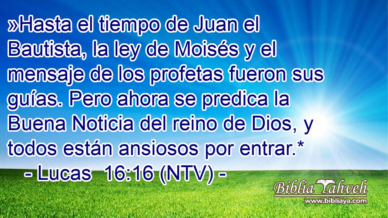 »Hasta el tiempo de Juan el Bautista, la ley de Moisés y el mensaje de los profetas fueron sus guías. Pero ahora se predica la Buena Noticia del reino de Dios, y todos están ansiosos por entrar.*