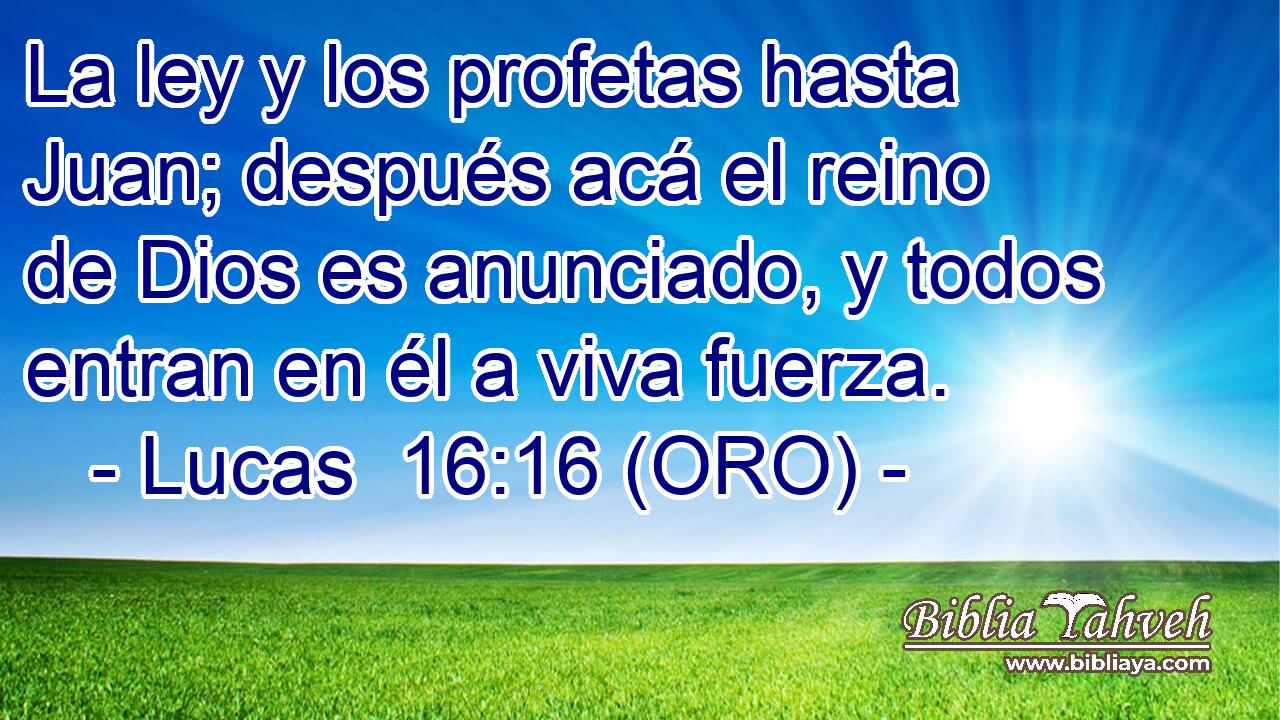  La ley y los profetas hasta Juan; después acá el reino de Dios es anunciado, y todos entran en él a viva fuerza. 