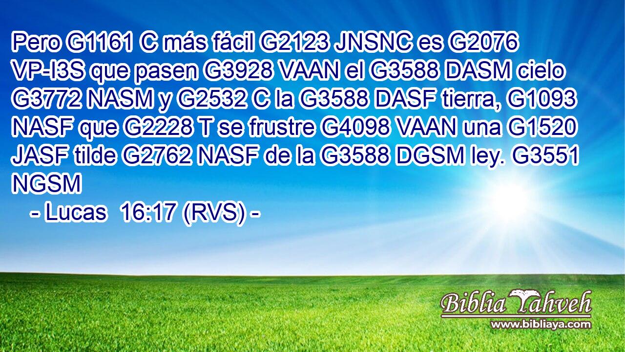 Pero G1161 C más fácil G2123 JNSNC es G2076 VP-I3S que pasen G3928 VAAN el G3588 DASM cielo G3772 NASM y G2532 C la G3588 DASF tierra, G1093 NASF que G2228 T se frustre G4098 VAAN una G1520 JASF tilde G2762 NASF de la G3588 DGSM ley. G3551 NGSM 