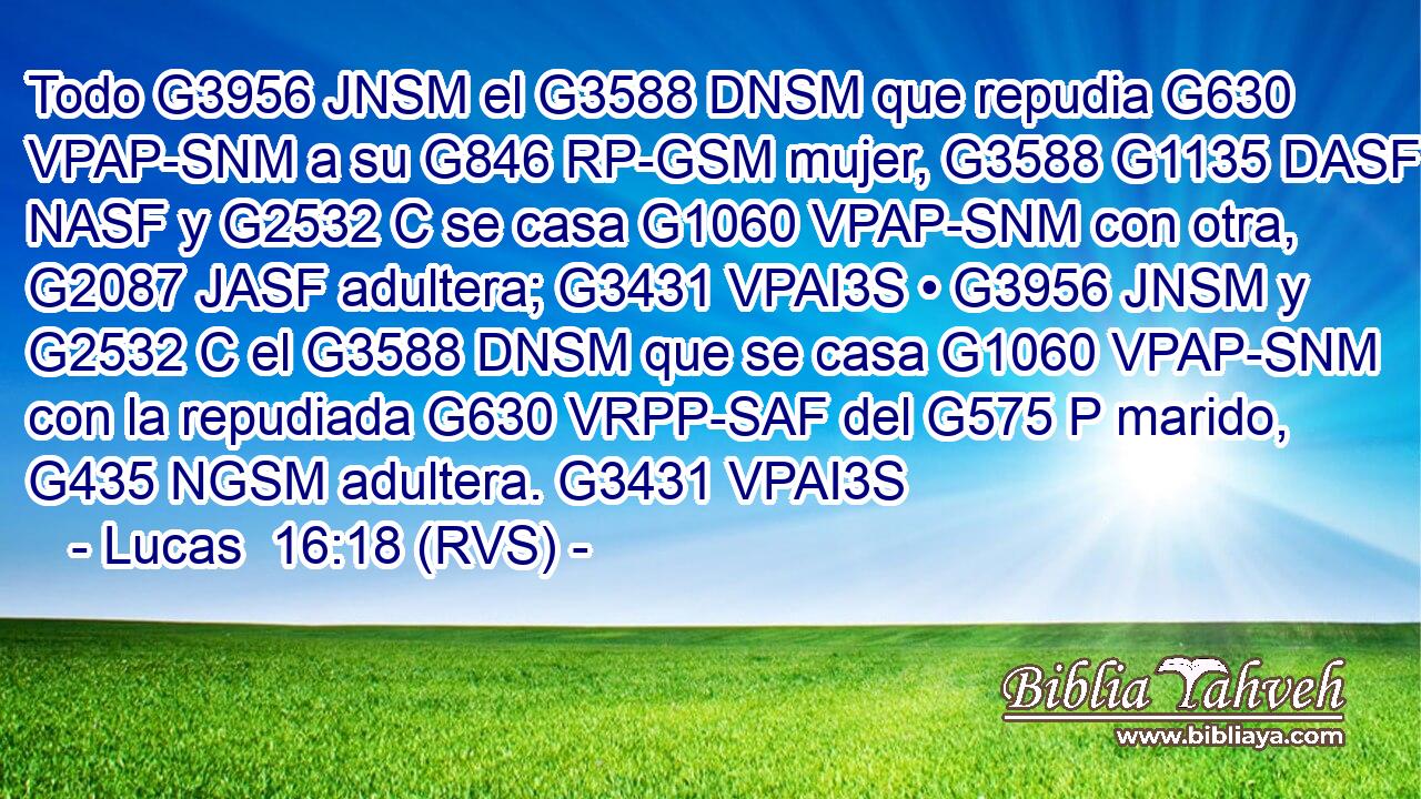 Todo G3956 JNSM el G3588 DNSM que repudia G630 VPAP-SNM a su G846 RP-GSM mujer, G3588 G1135 DASF NASF y G2532 C se casa G1060 VPAP-SNM con otra, G2087 JASF adultera; G3431 VPAI3S • G3956 JNSM y G2532 C el G3588 DNSM que se casa G1060 VPAP-SNM con la repudiada G630 VRPP-SAF del G575 P marido, G435 NGSM adultera. G3431 VPAI3S 