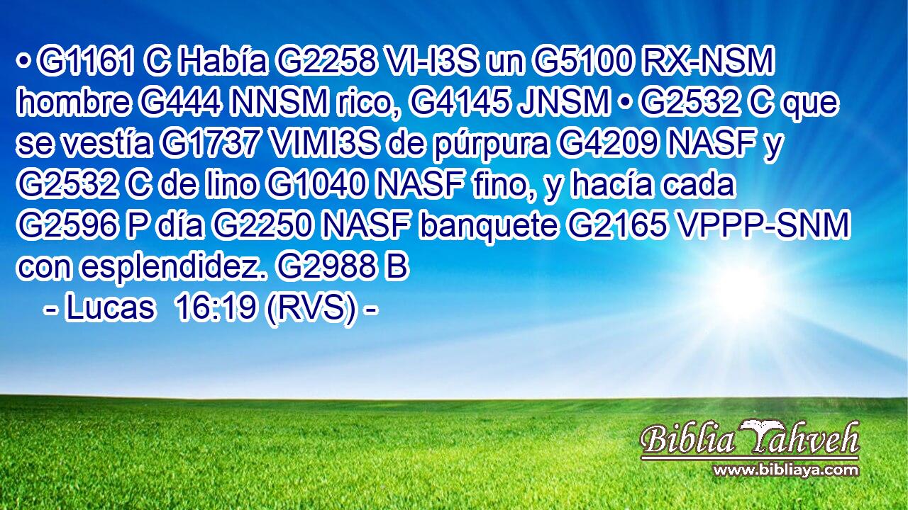 • G1161 C Había G2258 VI-I3S un G5100 RX-NSM hombre G444 NNSM rico, G4145 JNSM • G2532 C que se vestía G1737 VIMI3S de púrpura G4209 NASF y G2532 C de lino G1040 NASF fino, y hacía cada G2596 P día G2250 NASF banquete G2165 VPPP-SNM con esplendidez. G2988 B 