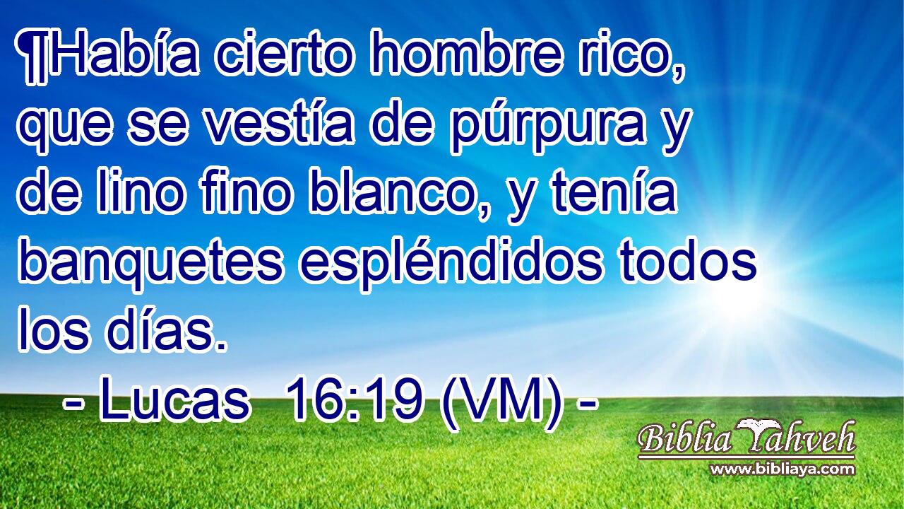  ¶Había cierto hombre rico, que se vestía de púrpura y de lino fino blanco, y tenía banquetes espléndidos todos los días. 