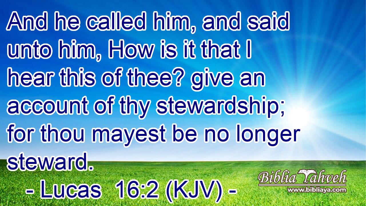 And he called him, and said unto him, How is it that I hear this of thee? give an account of thy stewardship; for thou mayest be no longer steward.