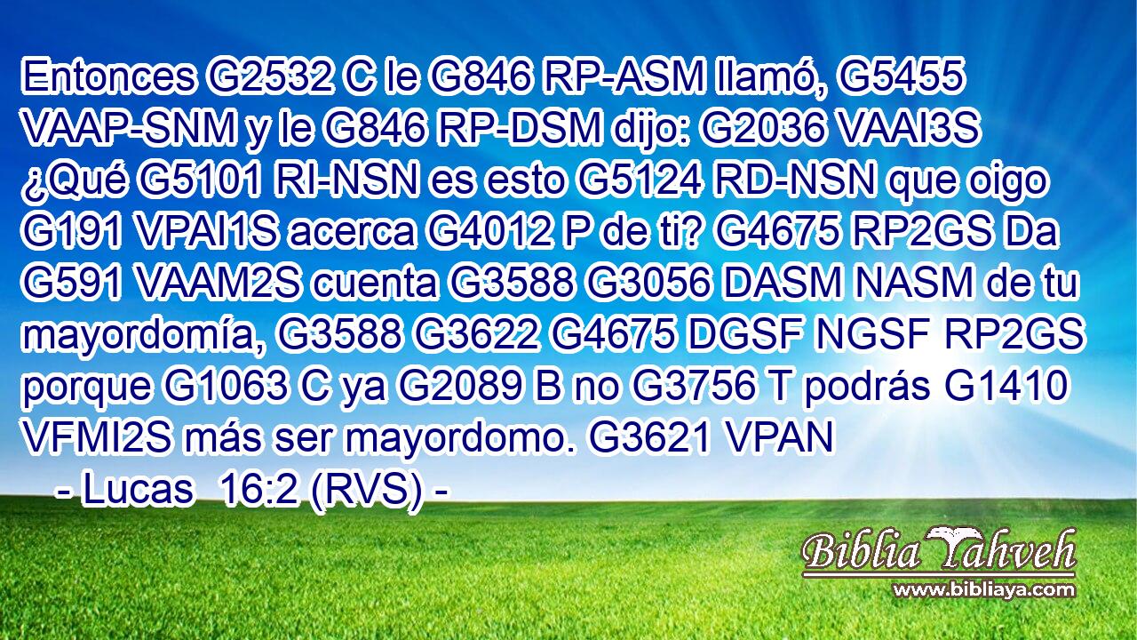 Entonces G2532 C le G846 RP-ASM llamó, G5455 VAAP-SNM y le G846 RP-DSM dijo: G2036 VAAI3S ¿Qué G5101 RI-NSN es esto G5124 RD-NSN que oigo G191 VPAI1S acerca G4012 P de ti? G4675 RP2GS Da G591 VAAM2S cuenta G3588 G3056 DASM NASM de tu mayordomía, G3588 G3622 G4675 DGSF NGSF RP2GS porque G1063 C ya G2089 B no G3756 T podrás G1410 VFMI2S más ser mayordomo. G3621 VPAN 