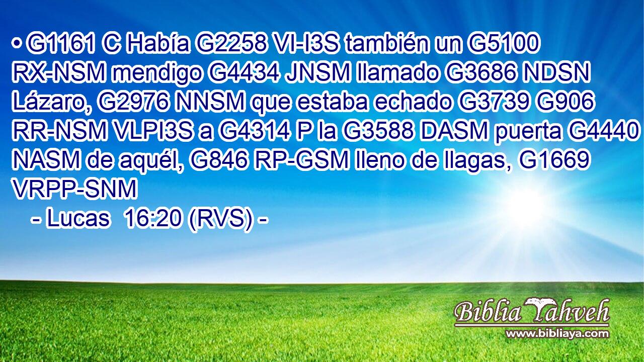 • G1161 C Había G2258 VI-I3S también un G5100 RX-NSM mendigo G4434 JNSM llamado G3686 NDSN Lázaro, G2976 NNSM que estaba echado G3739 G906 RR-NSM VLPI3S a G4314 P la G3588 DASM puerta G4440 NASM de aquél, G846 RP-GSM lleno de llagas, G1669 VRPP-SNM 