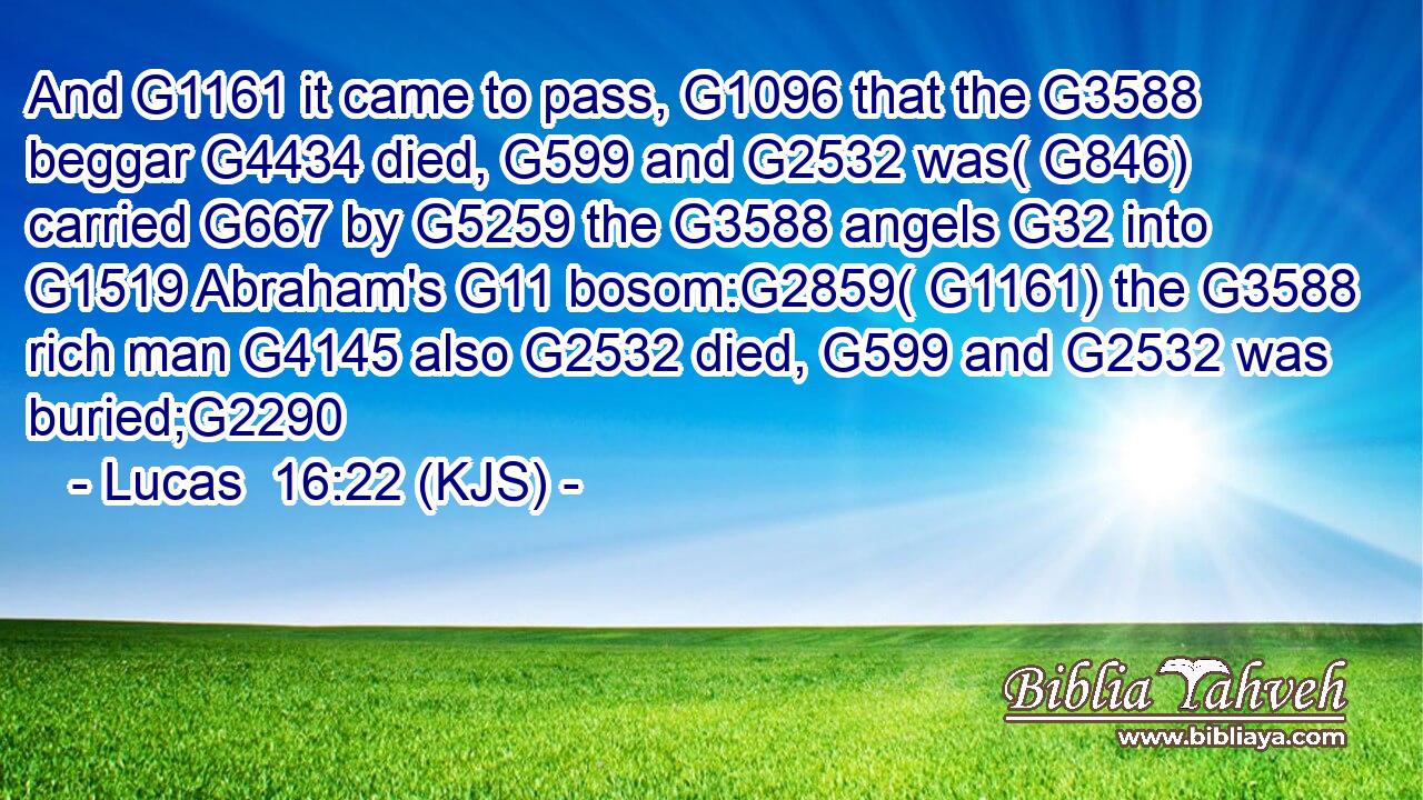 And G1161 it came to pass, G1096 that the G3588 beggar G4434 died, G599 and G2532 was( G846) carried G667 by G5259 the G3588 angels G32 into G1519 Abraham's G11 bosom:G2859( G1161) the G3588 rich man G4145 also G2532 died, G599 and G2532 was buried;G2290