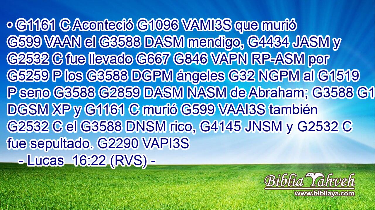 • G1161 C Aconteció G1096 VAMI3S que murió G599 VAAN el G3588 DASM mendigo, G4434 JASM y G2532 C fue llevado G667 G846 VAPN RP-ASM por G5259 P los G3588 DGPM ángeles G32 NGPM al G1519 P seno G3588 G2859 DASM NASM de Abraham; G3588 G11 DGSM XP y G1161 C murió G599 VAAI3S también G2532 C el G3588 DNSM rico, G4145 JNSM y G2532 C fue sepultado. G2290 VAPI3S 