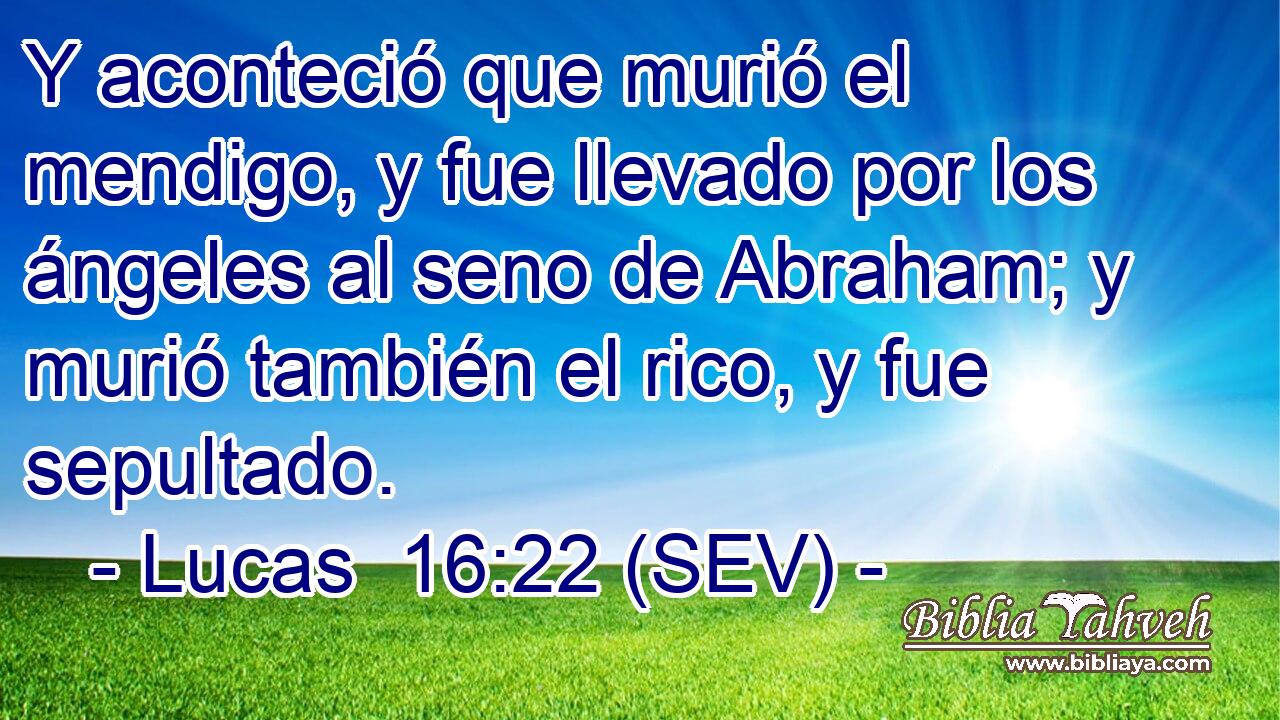 Y aconteció que murió el mendigo, y fue llevado por los ángeles al seno de Abraham; y murió también el rico, y fue sepultado.