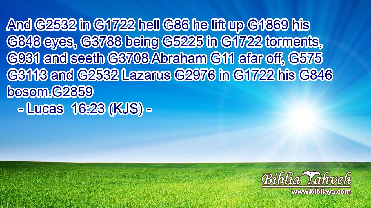 And G2532 in G1722 hell G86 he lift up G1869 his G848 eyes, G3788 being G5225 in G1722 torments, G931 and seeth G3708 Abraham G11 afar off, G575  G3113 and G2532 Lazarus G2976 in G1722 his G846 bosom.G2859