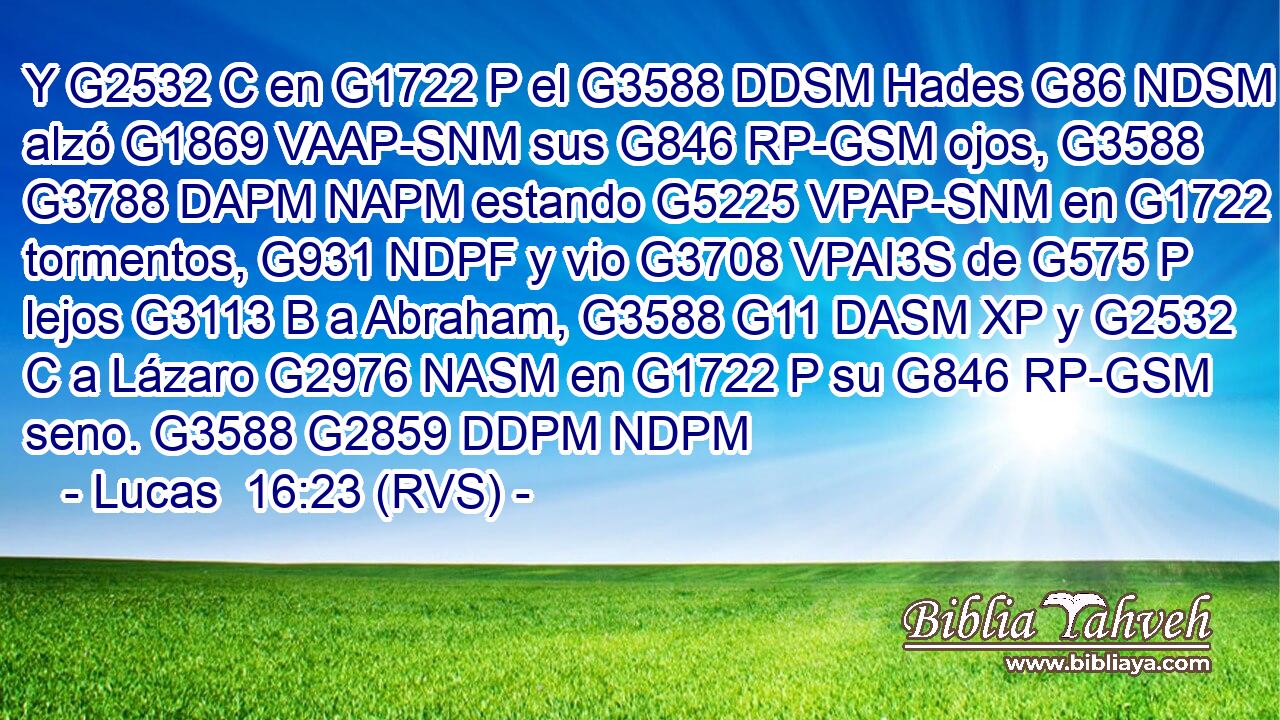 Y G2532 C en G1722 P el G3588 DDSM Hades G86 NDSM alzó G1869 VAAP-SNM sus G846 RP-GSM ojos, G3588 G3788 DAPM NAPM estando G5225 VPAP-SNM en G1722 P tormentos, G931 NDPF y vio G3708 VPAI3S de G575 P lejos G3113 B a Abraham, G3588 G11 DASM XP y G2532 C a Lázaro G2976 NASM en G1722 P su G846 RP-GSM seno. G3588 G2859 DDPM NDPM 