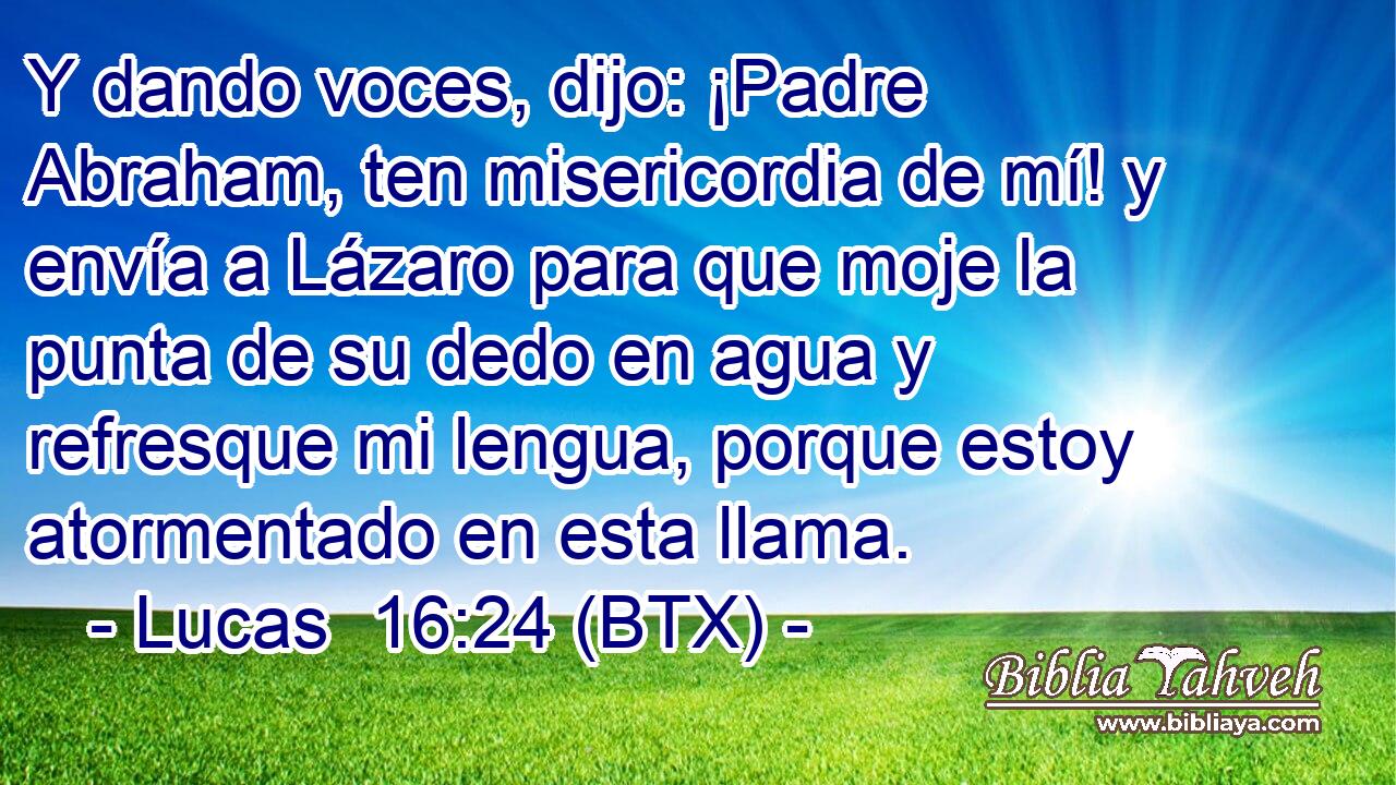 Y dando voces, dijo: ¡Padre Abraham, ten misericordia de mí! y envía a Lázaro para que moje la punta de su dedo en agua y refresque mi lengua, porque estoy atormentado en esta llama.