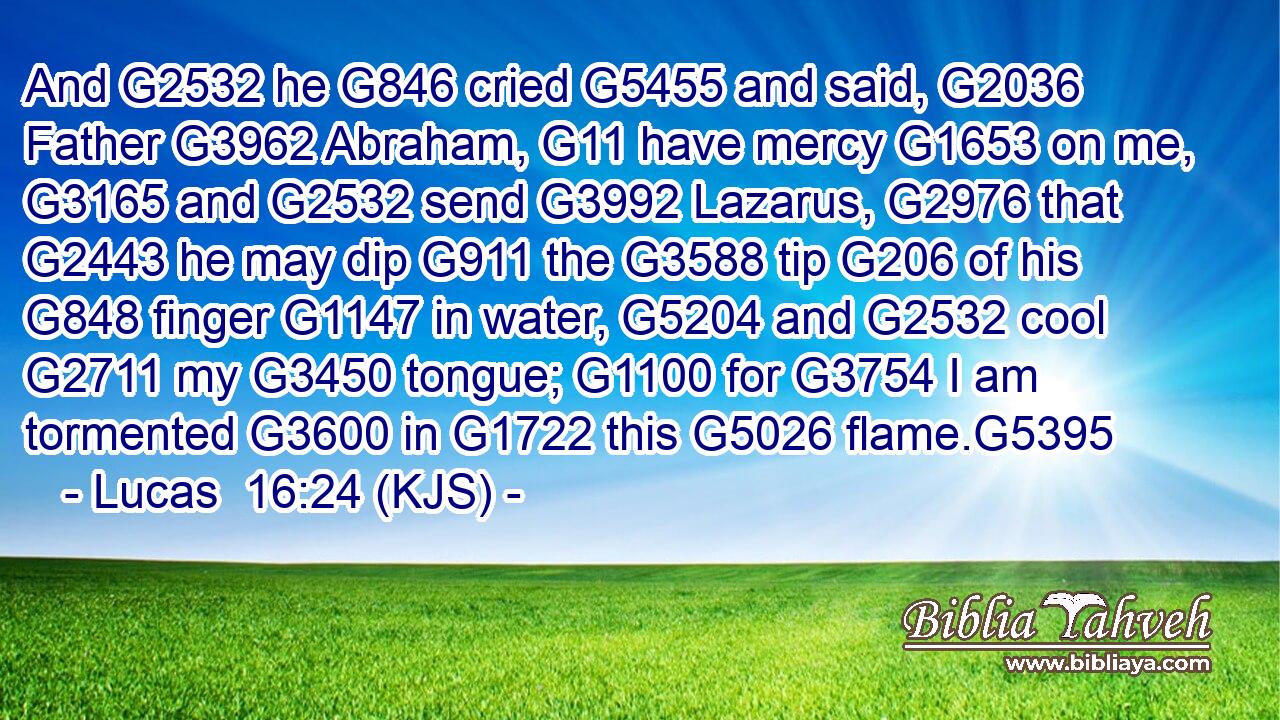 And G2532 he G846 cried G5455 and said, G2036 Father G3962 Abraham, G11 have mercy G1653 on me, G3165 and G2532 send G3992 Lazarus, G2976 that G2443 he may dip G911 the G3588 tip G206 of his G848 finger G1147 in water, G5204 and G2532 cool G2711 my G3450 tongue; G1100 for G3754 I am tormented G3600 in G1722 this G5026 flame.G5395