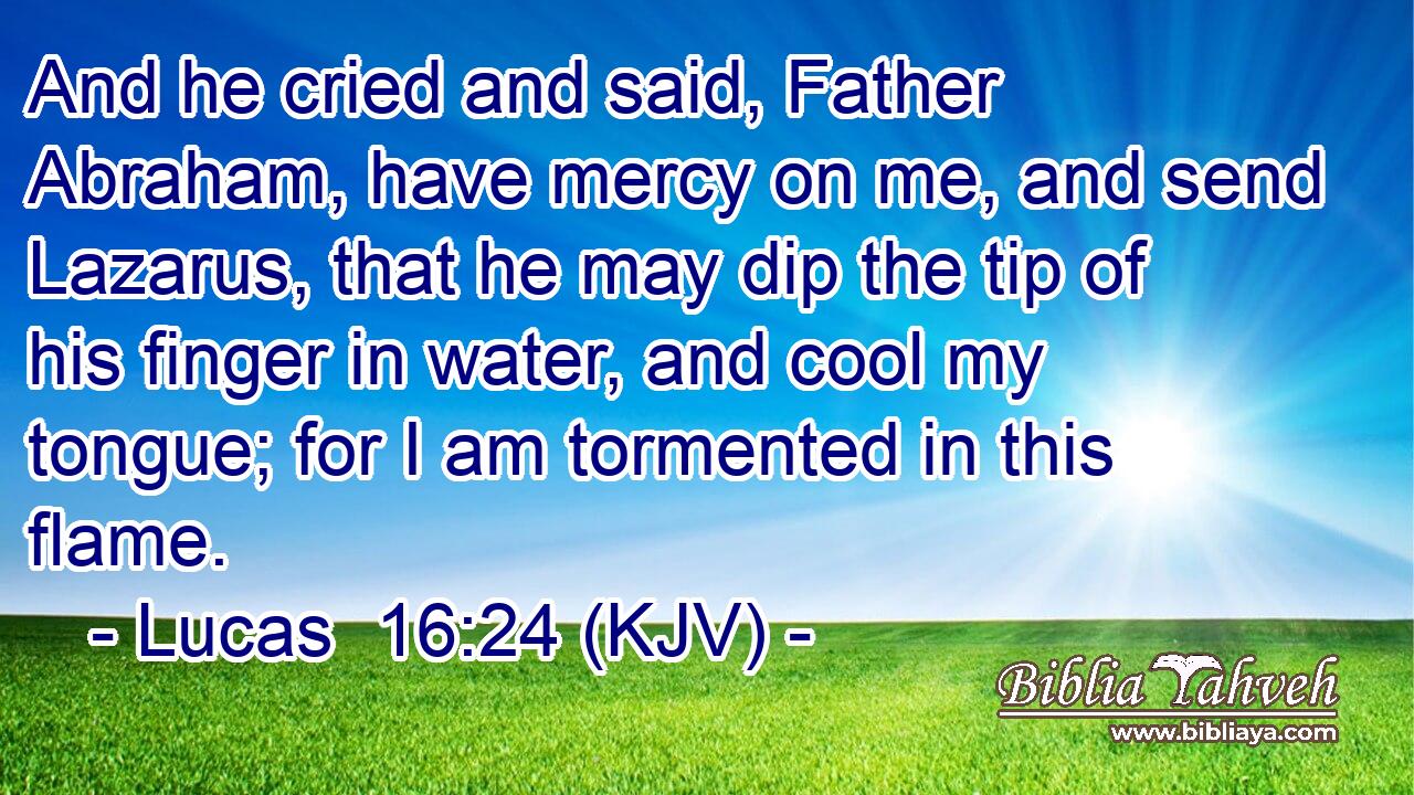 And he cried and said, Father Abraham, have mercy on me, and send Lazarus, that he may dip the tip of his finger in water, and cool my tongue; for I am tormented in this flame.