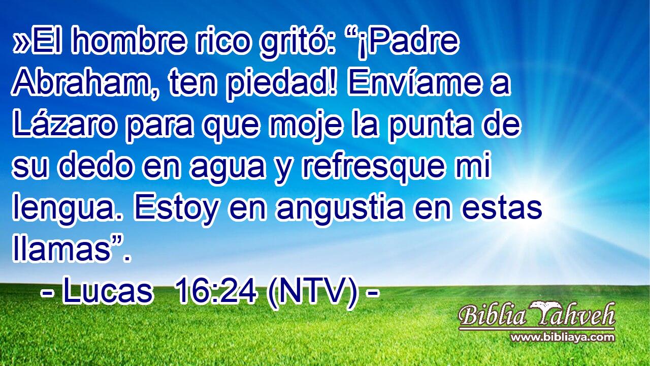 »El hombre rico gritó: “¡Padre Abraham, ten piedad! Envíame a Lázaro para que moje la punta de su dedo en agua y refresque mi lengua. Estoy en angustia en estas llamas”.