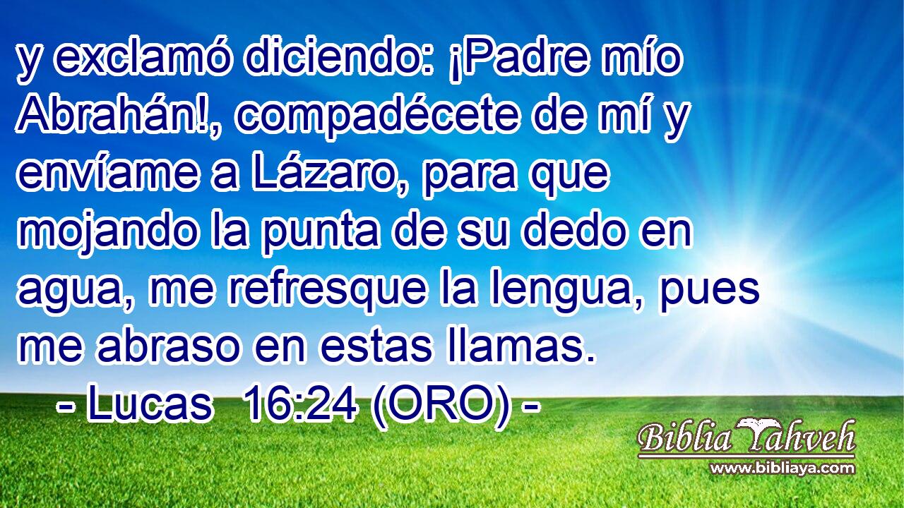  y exclamó diciendo: ¡Padre mío Abrahán!, compadécete de mí y envíame a Lázaro, para que mojando la punta de su dedo en agua, me refresque la lengua, pues me abraso en estas llamas. 