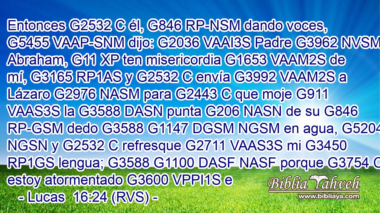 Entonces G2532 C él, G846 RP-NSM dando voces, G5455 VAAP-SNM dijo: G2036 VAAI3S Padre G3962 NVSM Abraham, G11 XP ten misericordia G1653 VAAM2S de mí, G3165 RP1AS y G2532 C envía G3992 VAAM2S a Lázaro G2976 NASM para G2443 C que moje G911 VAAS3S la G3588 DASN punta G206 NASN de su G846 RP-GSM dedo G3588 G1147 DGSM NGSM en agua, G5204 NGSN y G2532 C refresque G2711 VAAS3S mi G3450 RP1GS lengua; G3588 G1100 DASF NASF porque G3754 C estoy atormentado G3600 VPPI1S e