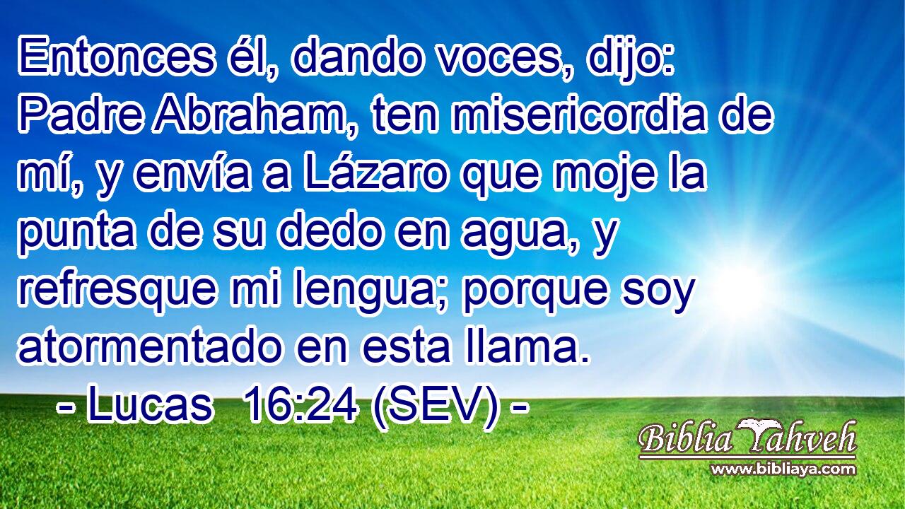 Entonces él, dando voces, dijo: Padre Abraham, ten misericordia de mí, y envía a Lázaro que moje la punta de su dedo en agua, y refresque mi lengua; porque soy atormentado en esta llama.