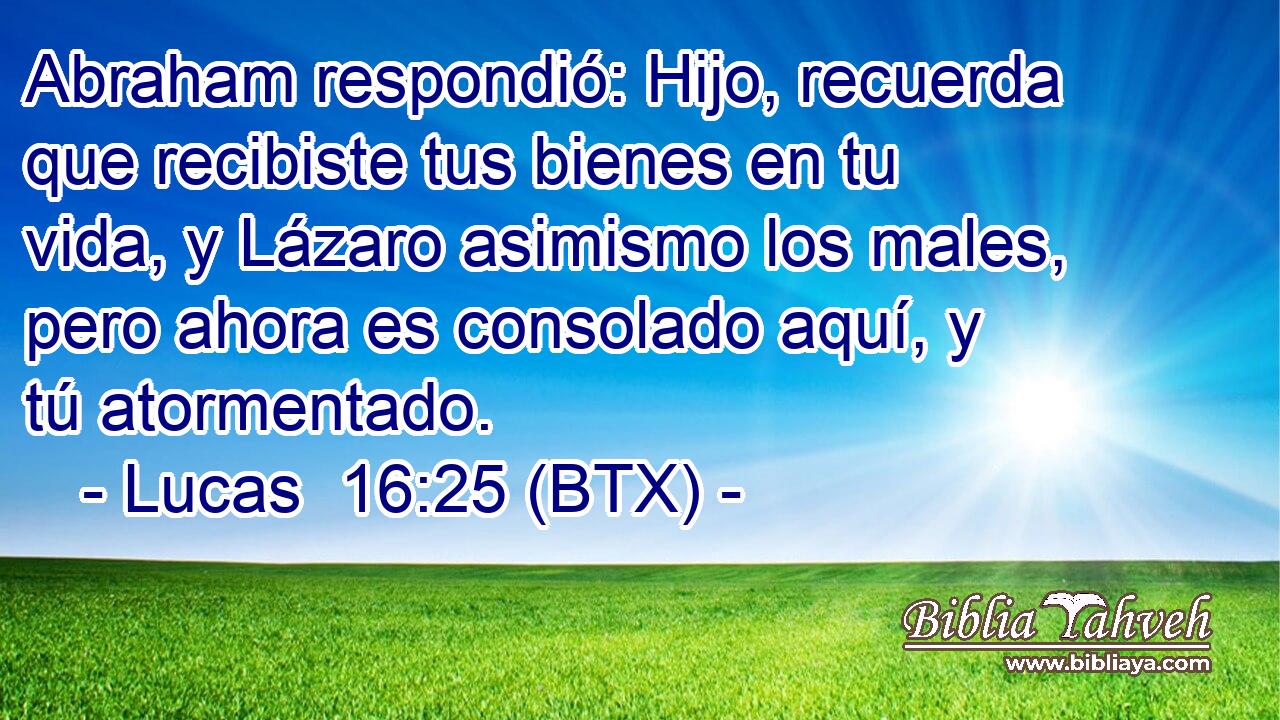 Abraham respondió: Hijo, recuerda que recibiste tus bienes en tu vida, y Lázaro asimismo los males, pero ahora es consolado aquí, y tú atormentado.