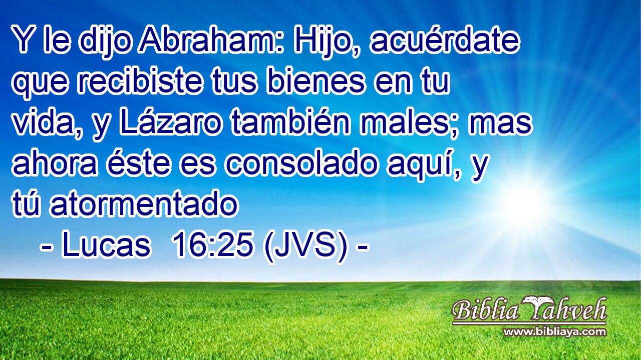 Y le dijo Abraham: Hijo, acuérdate que recibiste tus bienes en tu vida, y Lázaro también males; mas ahora éste es consolado aquí, y tú atormentado