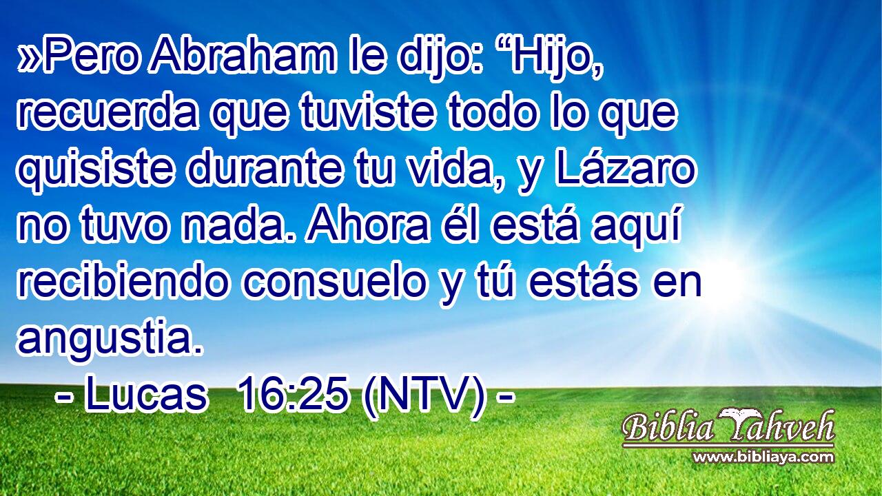 »Pero Abraham le dijo: “Hijo, recuerda que tuviste todo lo que quisiste durante tu vida, y Lázaro no tuvo nada. Ahora él está aquí recibiendo consuelo y tú estás en angustia.