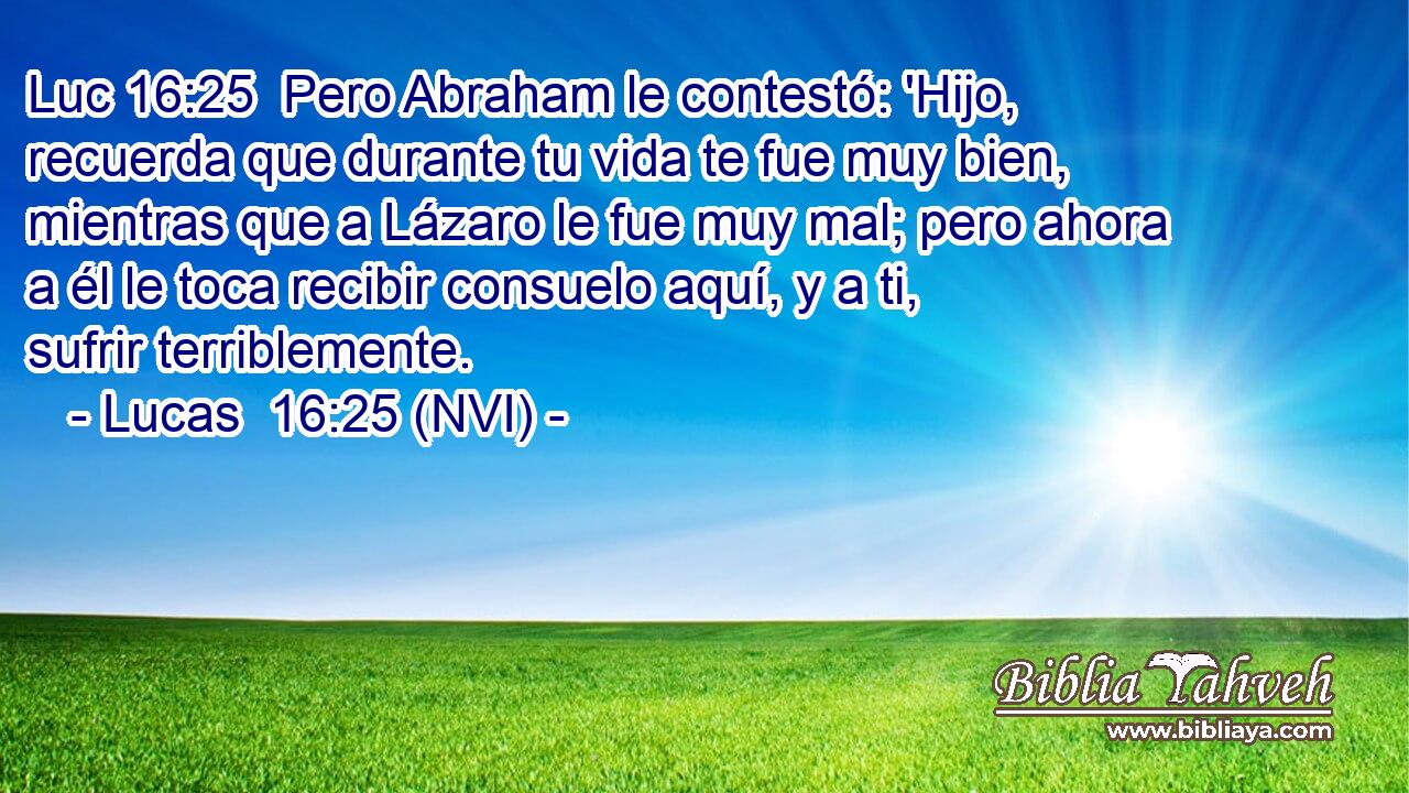 Luc 16:25  Pero Abraham le contestó: 'Hijo, recuerda que durante tu vida te fue muy bien, mientras que a Lázaro le fue muy mal; pero ahora a él le toca recibir consuelo aquí, y a ti, sufrir terriblemente. 