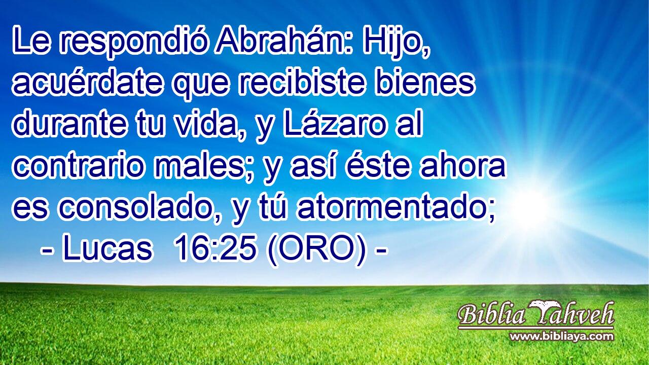  Le respondió Abrahán: Hijo, acuérdate que recibiste bienes durante tu vida, y Lázaro al contrario males; y así éste ahora es consolado, y tú atormentado; 