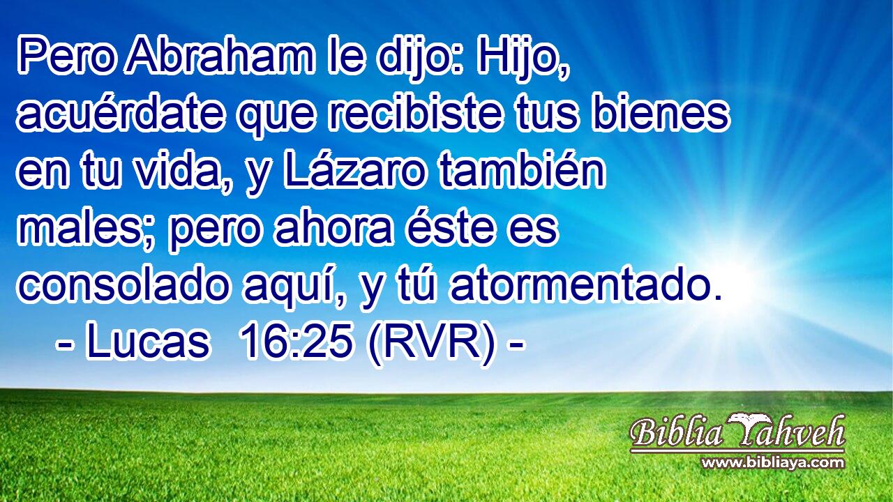 Pero Abraham le dijo: Hijo, acuérdate que recibiste tus bienes en tu vida, y Lázaro también males; pero ahora éste es consolado aquí, y tú atormentado.