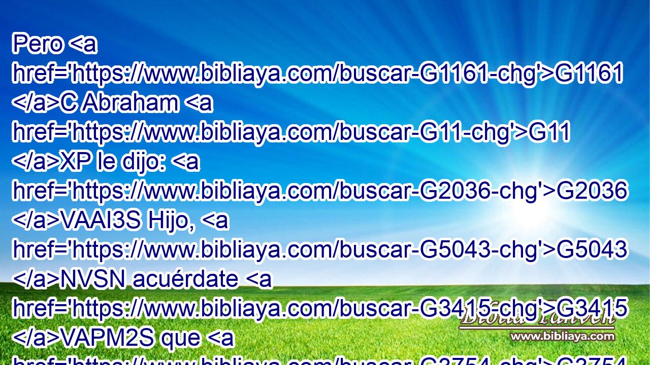 Pero G1161 C Abraham G11 XP le dijo: G2036 VAAI3S Hijo, G5043 NVSN acuérdate G3415 VAPM2S que G3754 C recibiste G618 VAAI2S tus G4675 RP2GS • G4771 RP2NS bienes G3588 G18 DAPN JAPN en G1722 P tu G4675 RP2GS vida, G3588 G2222 DDSF NDSF y G2532 C Lázaro G2976 NNSM también G3668 B males; G3588 G2556 DAPN JAPN pero G1161 C ahora G3568 B éste es consolado G3870 VPPI3S aquí, G3592 RD-NSM y G1161 C tú G4771 RP2NS atormentado. G3600 VPPI2S 
