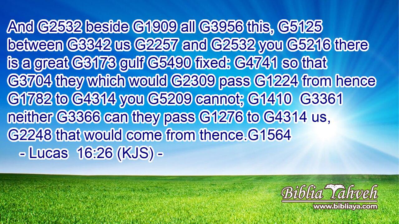 And G2532 beside G1909 all G3956 this, G5125 between G3342 us G2257 and G2532 you G5216 there is a great G3173 gulf G5490 fixed: G4741 so that G3704 they which would G2309 pass G1224 from hence G1782 to G4314 you G5209 cannot; G1410  G3361 neither G3366 can they pass G1276 to G4314 us, G2248 that would come from thence.G1564
