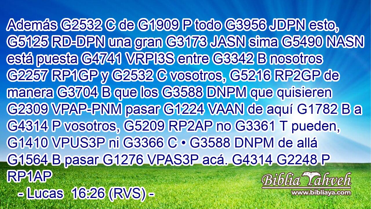 Además G2532 C de G1909 P todo G3956 JDPN esto, G5125 RD-DPN una gran G3173 JASN sima G5490 NASN está puesta G4741 VRPI3S entre G3342 B nosotros G2257 RP1GP y G2532 C vosotros, G5216 RP2GP de manera G3704 B que los G3588 DNPM que quisieren G2309 VPAP-PNM pasar G1224 VAAN de aquí G1782 B a G4314 P vosotros, G5209 RP2AP no G3361 T pueden, G1410 VPUS3P ni G3366 C • G3588 DNPM de allá G1564 B pasar G1276 VPAS3P acá. G4314 G2248 P RP1AP 