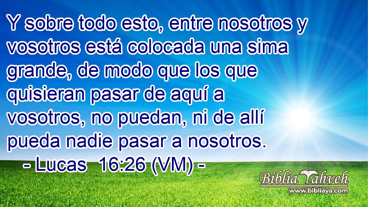  Y sobre todo esto, entre nosotros y vosotros está colocada una sima grande, de modo que los que quisieran pasar de aquí a vosotros, no puedan, ni de allí pueda nadie pasar a nosotros. 