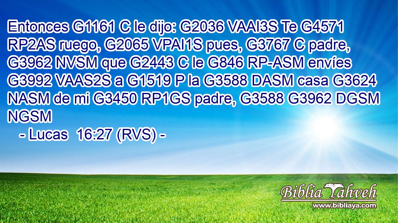 Entonces G1161 C le dijo: G2036 VAAI3S Te G4571 RP2AS ruego, G2065 VPAI1S pues, G3767 C padre, G3962 NVSM que G2443 C le G846 RP-ASM envíes G3992 VAAS2S a G1519 P la G3588 DASM casa G3624 NASM de mi G3450 RP1GS padre, G3588 G3962 DGSM NGSM 