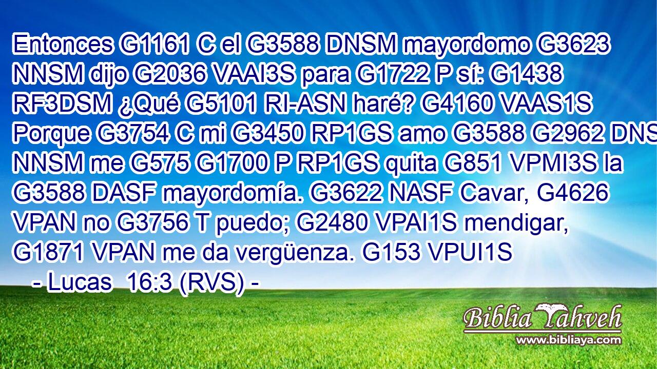 Entonces G1161 C el G3588 DNSM mayordomo G3623 NNSM dijo G2036 VAAI3S para G1722 P sí: G1438 RF3DSM ¿Qué G5101 RI-ASN haré? G4160 VAAS1S Porque G3754 C mi G3450 RP1GS amo G3588 G2962 DNSM NNSM me G575 G1700 P RP1GS quita G851 VPMI3S la G3588 DASF mayordomía. G3622 NASF Cavar, G4626 VPAN no G3756 T puedo; G2480 VPAI1S mendigar, G1871 VPAN me da vergüenza. G153 VPUI1S 