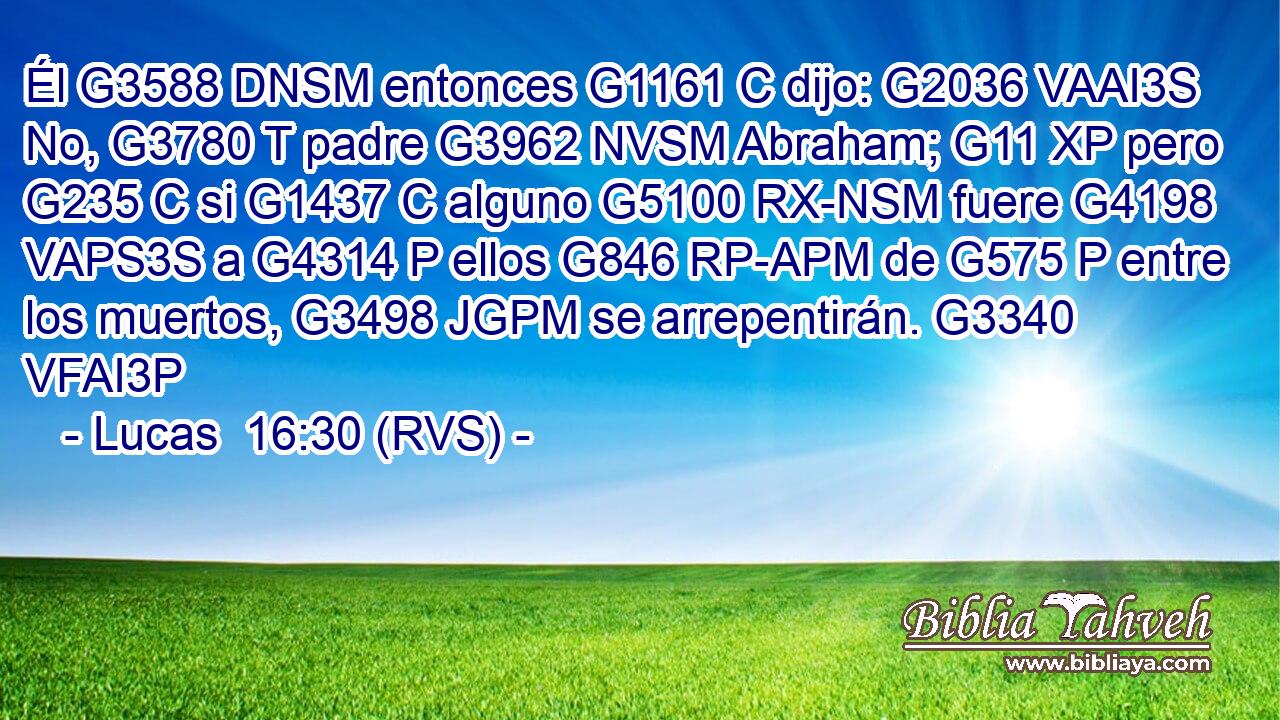 Él G3588 DNSM entonces G1161 C dijo: G2036 VAAI3S No, G3780 T padre G3962 NVSM Abraham; G11 XP pero G235 C si G1437 C alguno G5100 RX-NSM fuere G4198 VAPS3S a G4314 P ellos G846 RP-APM de G575 P entre los muertos, G3498 JGPM se arrepentirán. G3340 VFAI3P 