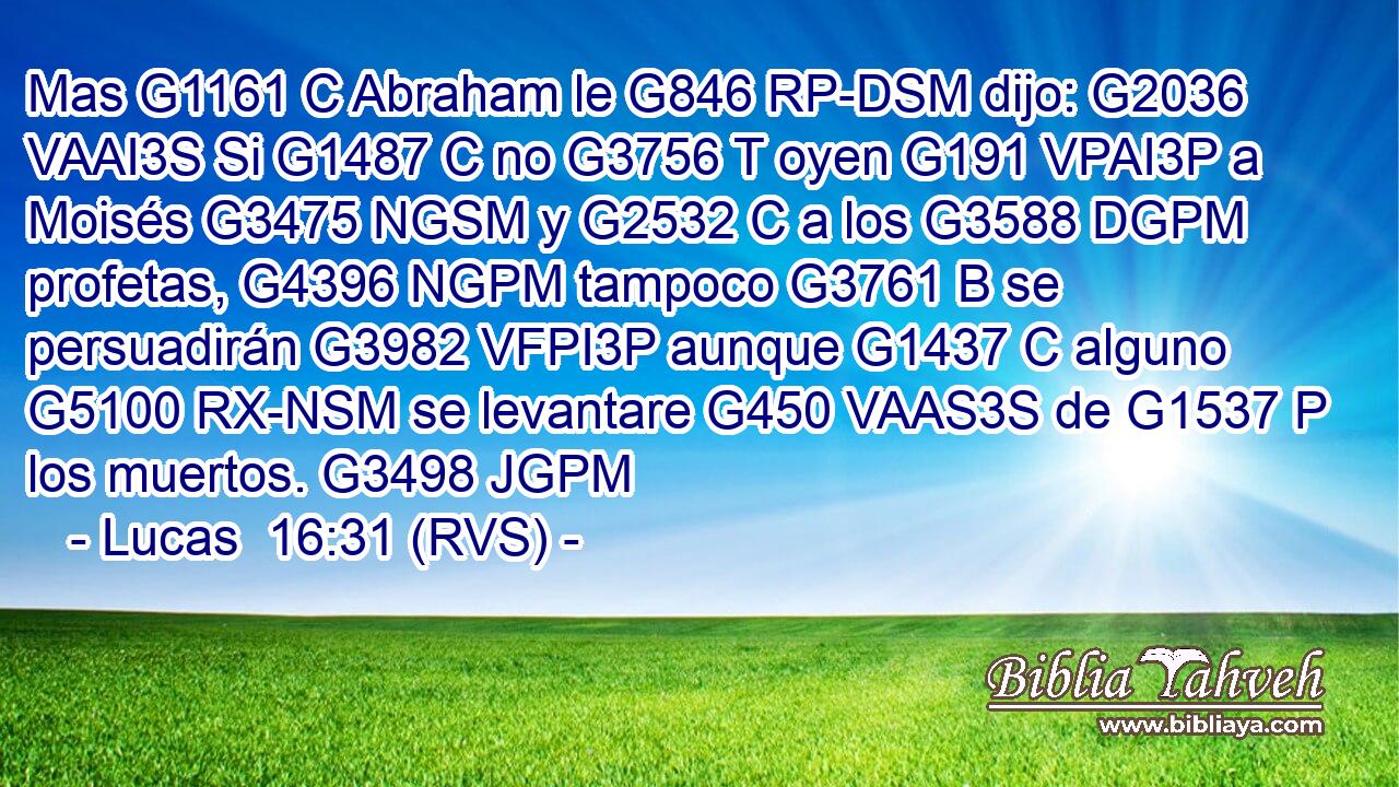 Mas G1161 C Abraham le G846 RP-DSM dijo: G2036 VAAI3S Si G1487 C no G3756 T oyen G191 VPAI3P a Moisés G3475 NGSM y G2532 C a los G3588 DGPM profetas, G4396 NGPM tampoco G3761 B se persuadirán G3982 VFPI3P aunque G1437 C alguno G5100 RX-NSM se levantare G450 VAAS3S de G1537 P los muertos. G3498 JGPM 