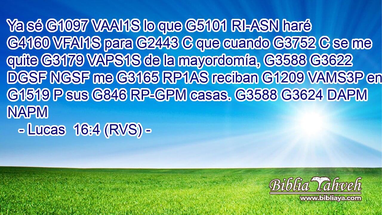 Ya sé G1097 VAAI1S lo que G5101 RI-ASN haré G4160 VFAI1S para G2443 C que cuando G3752 C se me quite G3179 VAPS1S de la mayordomía, G3588 G3622 DGSF NGSF me G3165 RP1AS reciban G1209 VAMS3P en G1519 P sus G846 RP-GPM casas. G3588 G3624 DAPM NAPM 