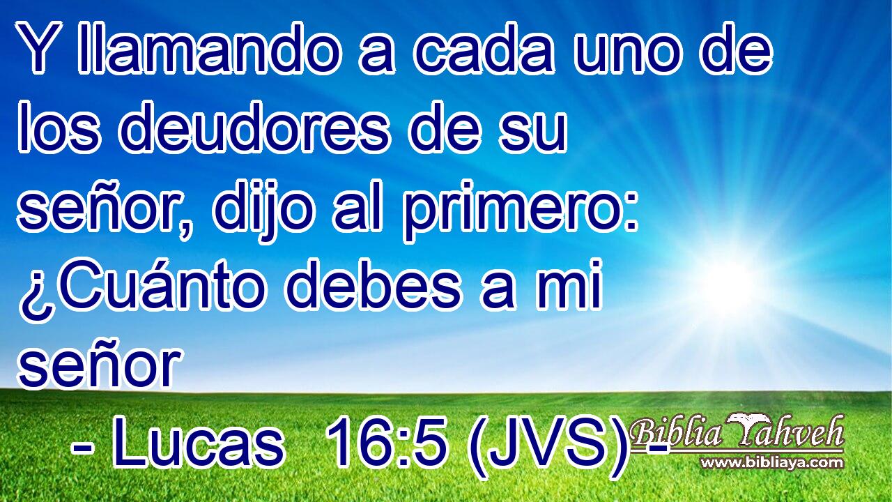 Y llamando a cada uno de los deudores de su señor, dijo al primero: ¿Cuánto debes a mi señor