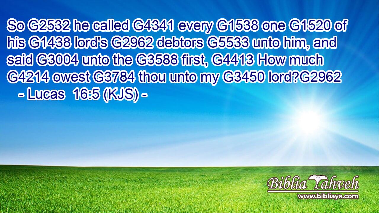 So G2532 he called G4341 every G1538 one G1520 of his G1438 lord's G2962 debtors G5533 unto him, and said G3004 unto the G3588 first, G4413 How much G4214 owest G3784 thou unto my G3450 lord?G2962