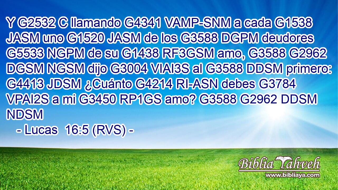 Y G2532 C llamando G4341 VAMP-SNM a cada G1538 JASM uno G1520 JASM de los G3588 DGPM deudores G5533 NGPM de su G1438 RF3GSM amo, G3588 G2962 DGSM NGSM dijo G3004 VIAI3S al G3588 DDSM primero: G4413 JDSM ¿Cuánto G4214 RI-ASN debes G3784 VPAI2S a mi G3450 RP1GS amo? G3588 G2962 DDSM NDSM 
