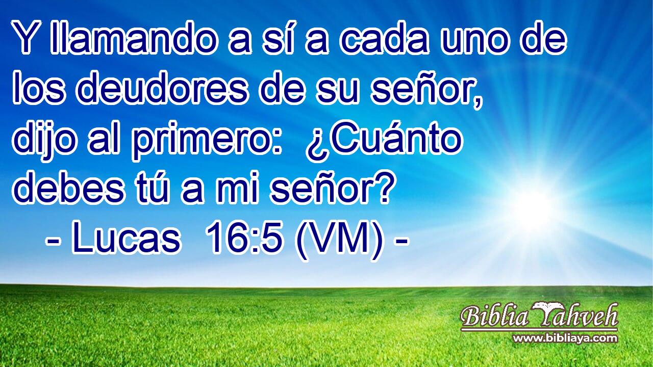  Y llamando a sí a cada uno de los deudores de su señor, dijo al primero:  ¿Cuánto debes tú a mi señor? 