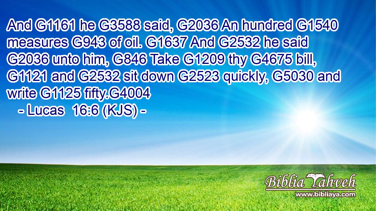 And G1161 he G3588 said, G2036 An hundred G1540 measures G943 of oil. G1637 And G2532 he said G2036 unto him, G846 Take G1209 thy G4675 bill, G1121 and G2532 sit down G2523 quickly, G5030 and write G1125 fifty.G4004