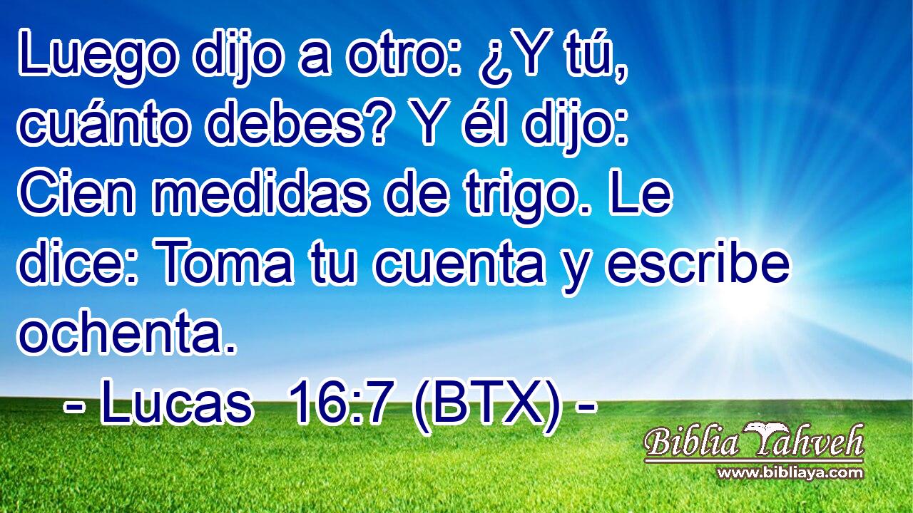 Luego dijo a otro: ¿Y tú, cuánto debes? Y él dijo: Cien medidas de trigo. Le dice: Toma tu cuenta y escribe ochenta.