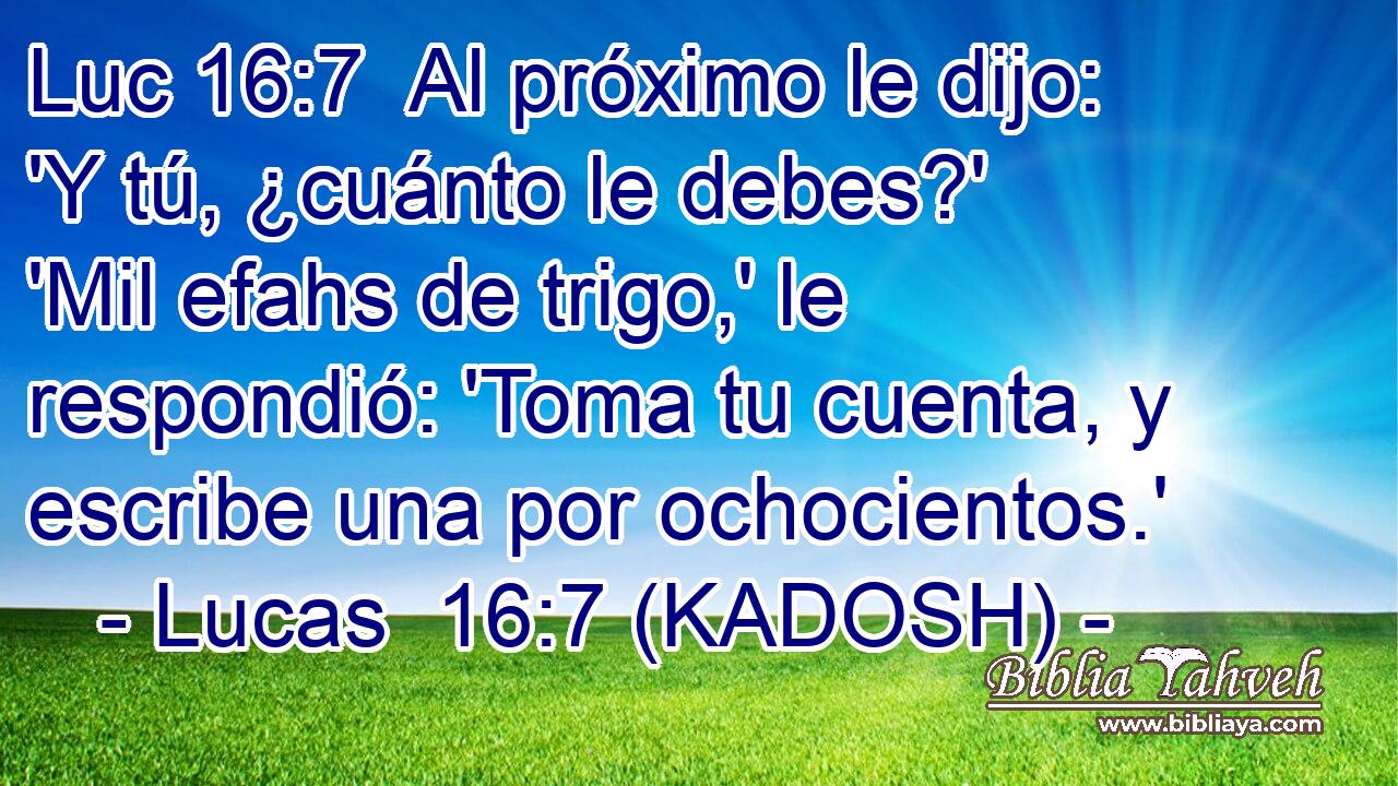  Al próximo le dijo: 'Y tú, ¿cuánto le debes?' 'Mil efahs de trigo,' le respondió: 'Toma tu cuenta, y escribe una por ochocientos.' 