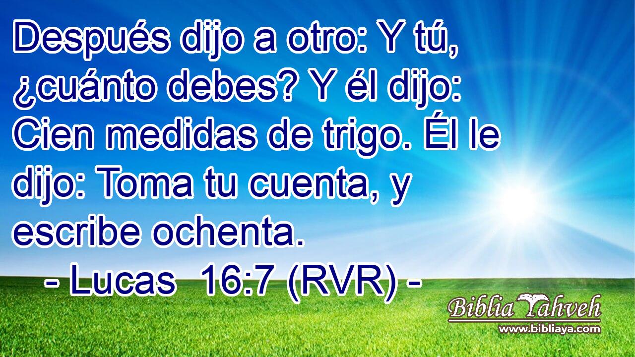 Después dijo a otro: Y tú, ¿cuánto debes? Y él dijo: Cien medidas de trigo. Él le dijo: Toma tu cuenta, y escribe ochenta.