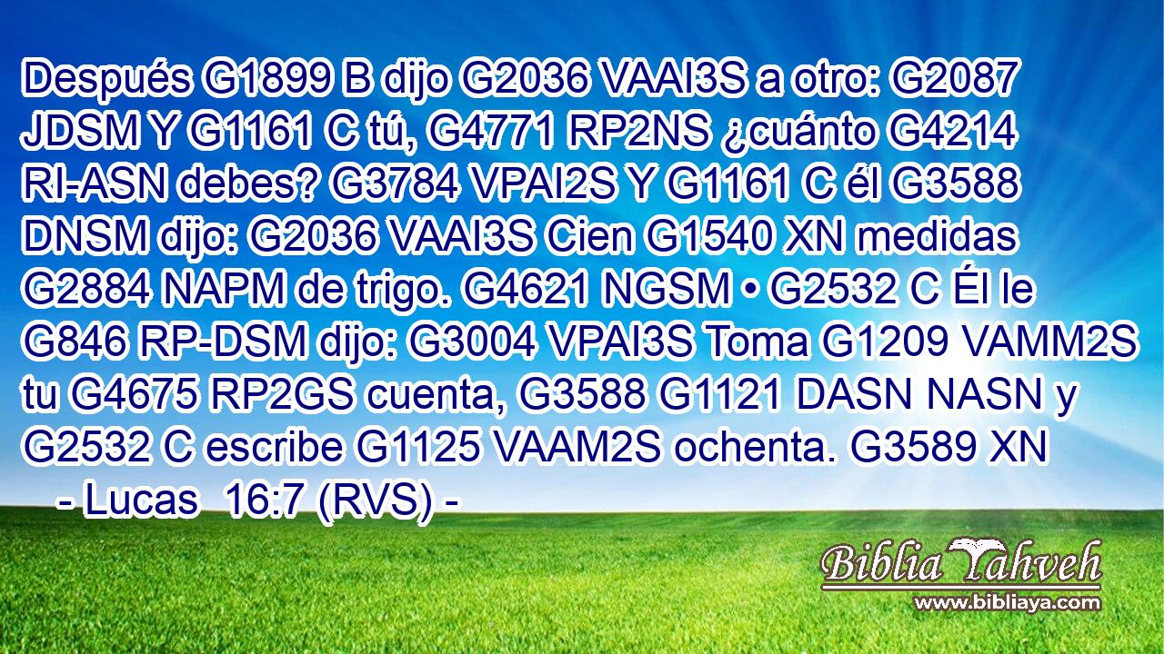 Después G1899 B dijo G2036 VAAI3S a otro: G2087 JDSM Y G1161 C tú, G4771 RP2NS ¿cuánto G4214 RI-ASN debes? G3784 VPAI2S Y G1161 C él G3588 DNSM dijo: G2036 VAAI3S Cien G1540 XN medidas G2884 NAPM de trigo. G4621 NGSM • G2532 C Él le G846 RP-DSM dijo: G3004 VPAI3S Toma G1209 VAMM2S tu G4675 RP2GS cuenta, G3588 G1121 DASN NASN y G2532 C escribe G1125 VAAM2S ochenta. G3589 XN 