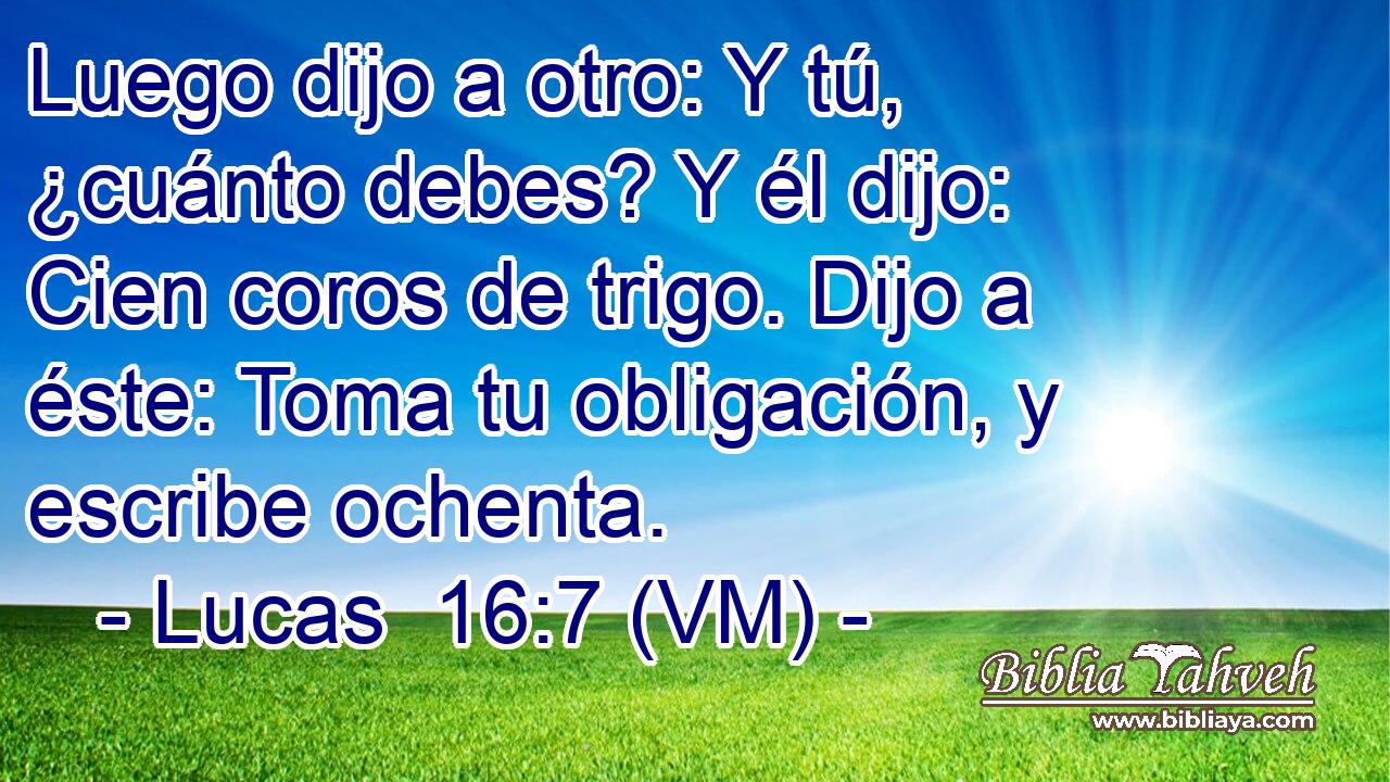  Luego dijo a otro: Y tú, ¿cuánto debes? Y él dijo: Cien coros de trigo. Dijo a éste: Toma tu obligación, y escribe ochenta. 